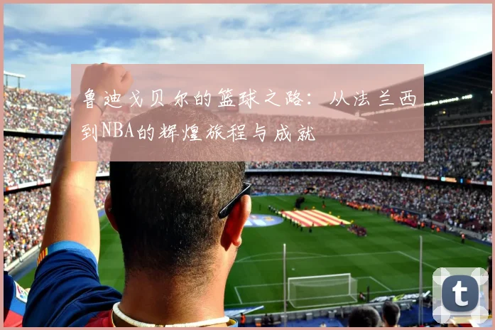 鲁迪戈贝尔的篮球之路：从法兰西到NBA的辉煌旅程与成就